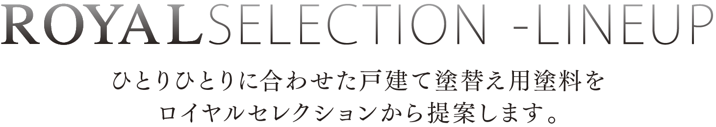 ROYAL SELECTION -LINEUP ひとりひとりに合わせた戸建て塗替え用塗料をロイヤルセレクションから提案します。